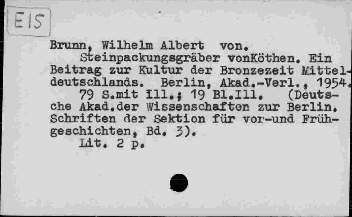 ﻿Ööfj
Brunn, Wilhelm Albert von, Steinpackungsgräber vonKöthen. Ein
Beitrag zur Kultur der Bronzezeit Mitteldeutschlands, Berlin, Akad.-Verl., 1954 79 S.mit Ill., 19 Bl.Ill, (Deutsche Akad.der Wissenschaften zur Berlin. Schriften der Sektion für vor-und Frühgeschichten, Bd, 5), Lit. 2 p.